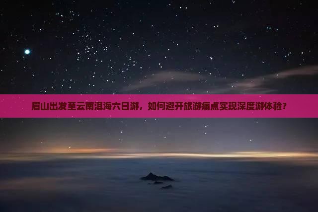 眉山出发至云南洱海六日游，如何避开旅游痛点实现深度游体验？