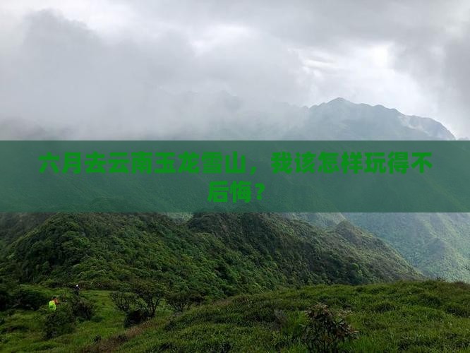 六月去云南玉龙雪山，我该怎样玩得不后悔？