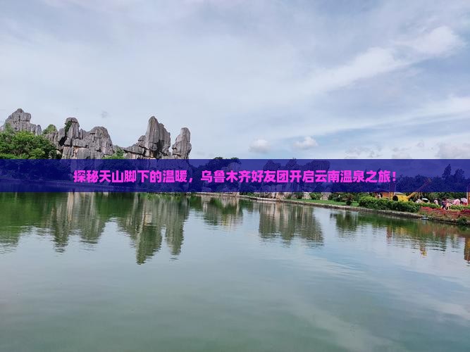 探秘天山脚下的温暖，乌鲁木齐好友团开启云南温泉之旅！