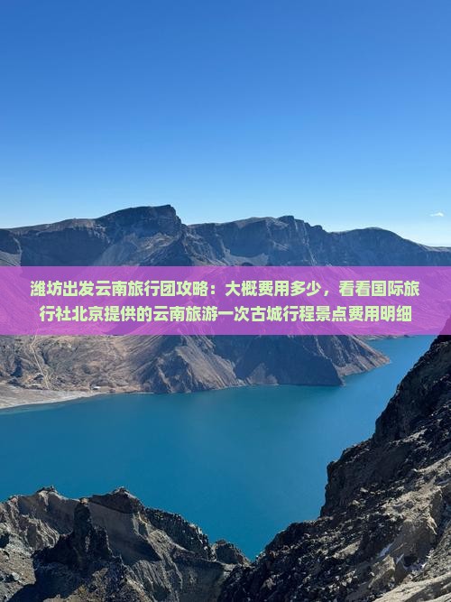 潍坊出发云南旅行团攻略：大概费用多少，看看国际旅行社北京提供的云南旅游一次古城行程景点费用明细
