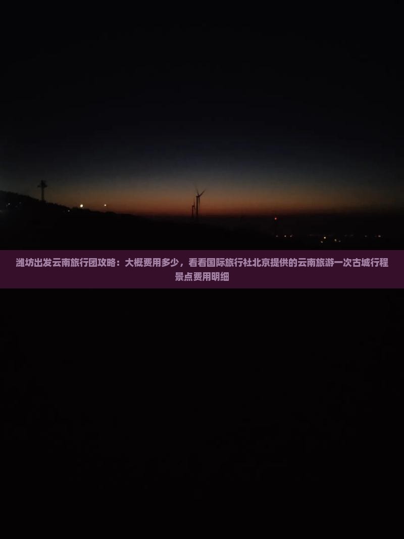 潍坊出发云南旅行团攻略：大概费用多少，看看国际旅行社北京提供的云南旅游一次古城行程景点费用明细