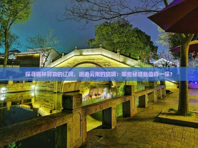 探寻锡林郭勒的辽阔，邂逅云南的斑斓：哪些秘境最值得一探？