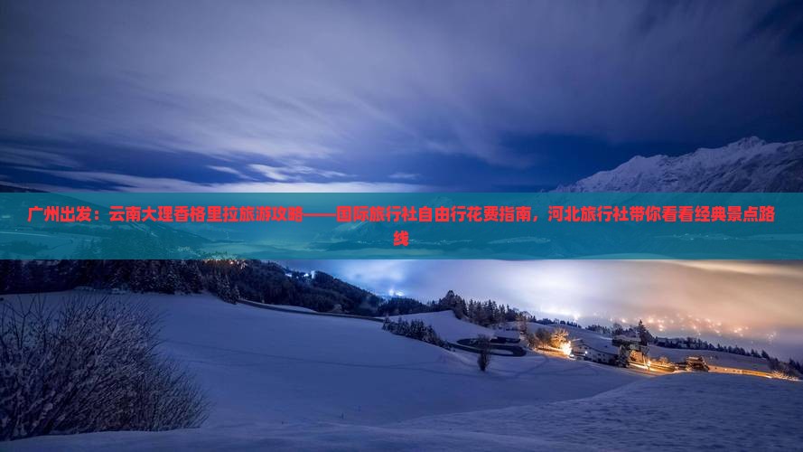 广州出发：云南大理香格里拉旅游攻略——国际旅行社自由行花费指南，河北旅行社带你看看经典景点路线