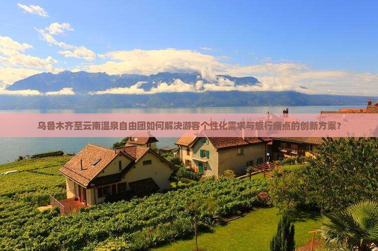 乌鲁木齐至云南温泉自由团如何解决游客个性化需求与旅行痛点的创新方案？