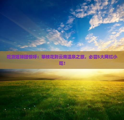 吃货姐妹团惊呼：攀枝花到云南温泉之旅，必尝5大网红小吃！