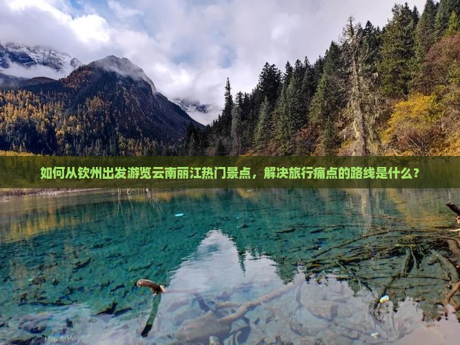 如何从钦州出发游览云南丽江热门景点，解决旅行痛点的路线是什么？