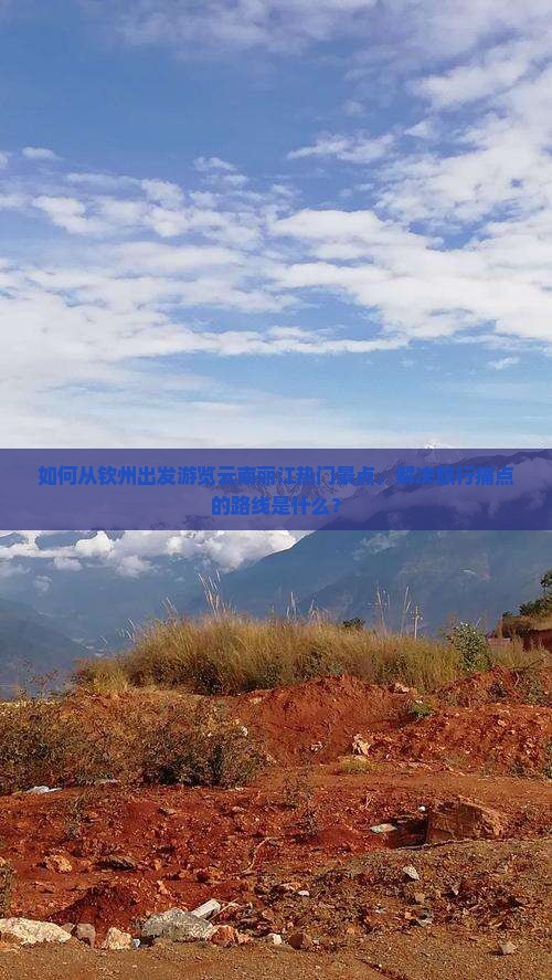 如何从钦州出发游览云南丽江热门景点，解决旅行痛点的路线是什么？