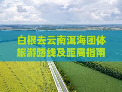 白银去云南洱海团体旅游路线及距离指南