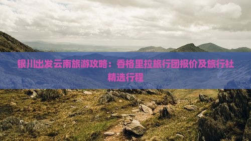 银川出发云南旅游攻略：香格里拉旅行团报价及旅行社精选行程