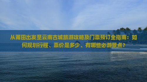 从莆田出发至云南古城旅游攻略及门票预订全指南：如何规划行程、票价是多少、有哪些必游景点？
