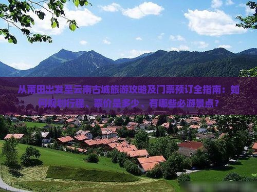 从莆田出发至云南古城旅游攻略及门票预订全指南：如何规划行程、票价是多少、有哪些必游景点？