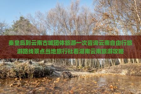 秦皇岛到云南古城团体旅游一次咨询云南自由行旅游路线景点当地旅行社看湖南云南旅游攻略