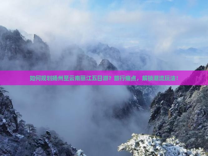 如何规划扬州至云南丽江五日游？旅行痛点，解锁潮流玩法！
