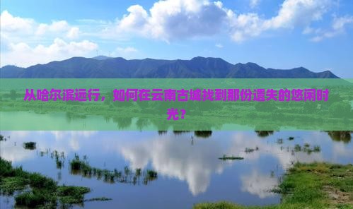 从哈尔滨远行，如何在云南古城找到那份遗失的悠闲时光？