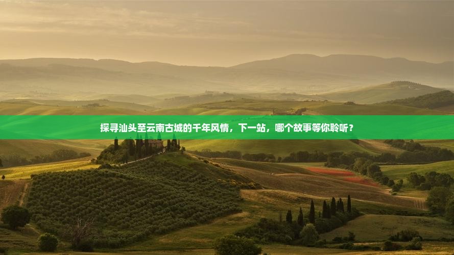 探寻汕头至云南古城的千年风情，下一站，哪个故事等你聆听？