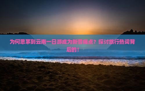为何思茅到云南一日游成为新晋痛点？探讨旅行热词背后的！
