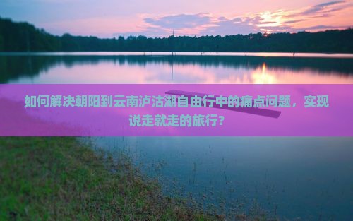 如何解决朝阳到云南泸沽湖自由行中的痛点问题，实现说走就走的旅行？