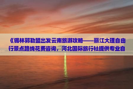 《锡林郭勒盟出发云南旅游攻略——丽江大理自由行景点路线花费咨询，河北国际旅行社提供专业自由行服务》