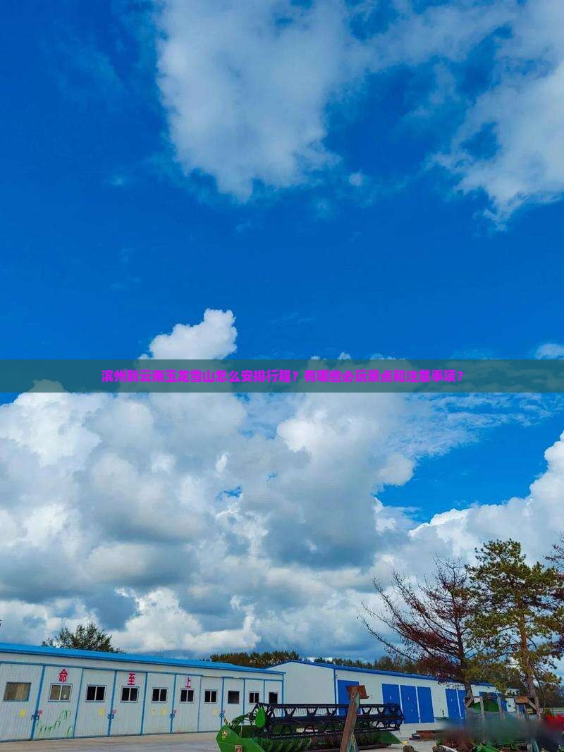 滨州到云南玉龙雪山怎么安排行程？有哪些必玩景点和注意事项？