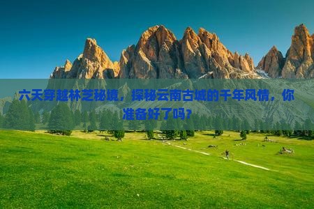 六天穿越林芝秘境，探秘云南古城的千年风情，你准备好了吗？