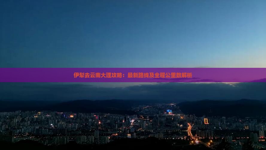 伊犁去云南大理攻略：最新路线及全程公里数解析