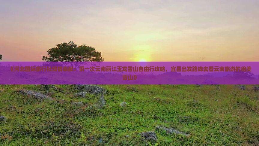 《河北国际旅行社倾情奉献：第一次云南丽江玉龙雪山自由行攻略，宜昌出发路线去看云南旅游的绝美雪山》