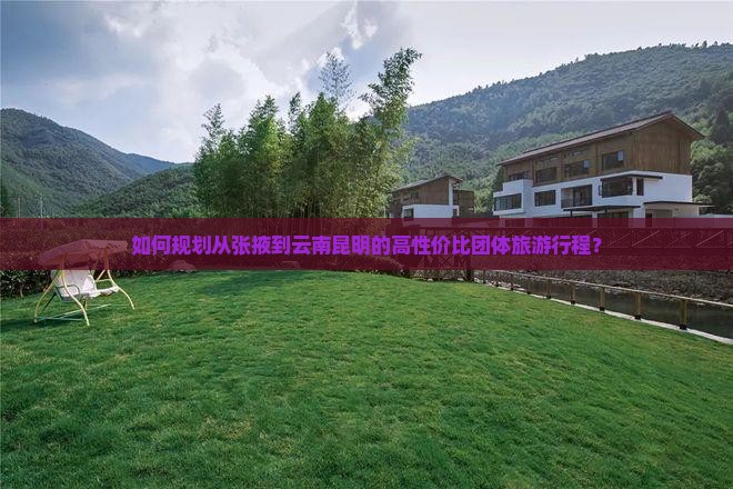 如何规划从张掖到云南昆明的高性价比团体旅游行程？