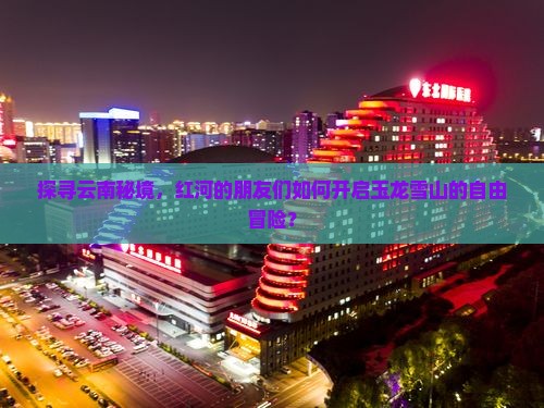 探寻云南秘境，红河的朋友们如何开启玉龙雪山的自由冒险？