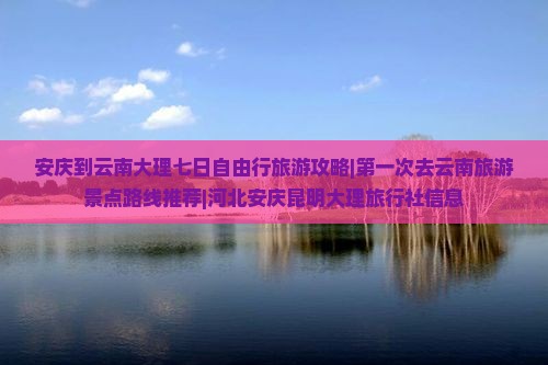 安庆到云南大理七日自由行旅游攻略|第一次去云南旅游景点路线推荐|河北安庆昆明大理旅行社信息