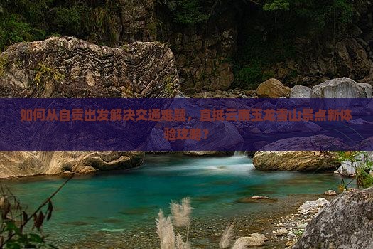 如何从自贡出发解决交通难题，直抵云南玉龙雪山景点新体验攻略？