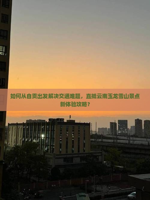 如何从自贡出发解决交通难题，直抵云南玉龙雪山景点新体验攻略？