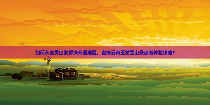 如何从自贡出发解决交通难题，直抵云南玉龙雪山景点新体验攻略？
