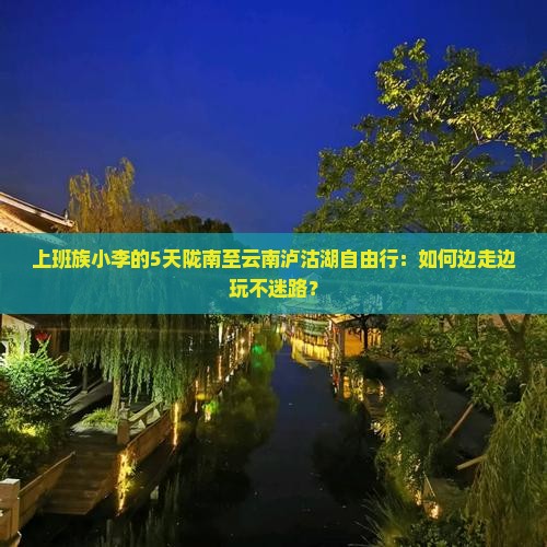上班族小李的5天陇南至云南泸沽湖自由行：如何边走边玩不迷路？
