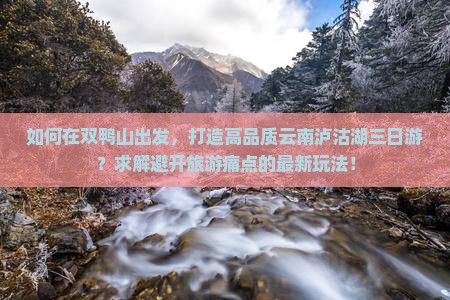如何在双鸭山出发，打造高品质云南泸沽湖三日游？求解避开旅游痛点的最新玩法！
