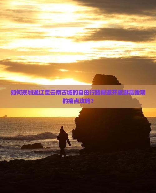 如何规划通辽至云南古城的自由行路犀避开旅游高峰期的痛点攻略？
