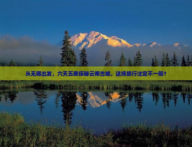 从无锡出发，六天五夜探秘云南古城，这场旅行注定不一般？