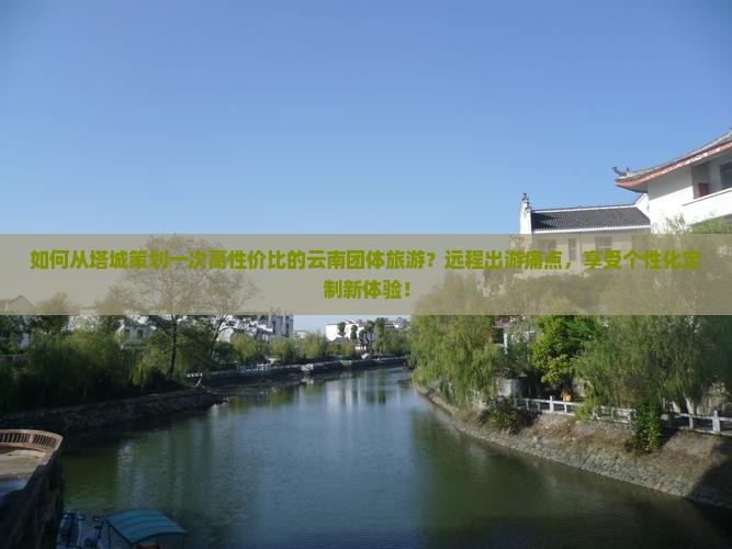 如何从塔城策划一次高性价比的云南团体旅游？远程出游痛点，享受个性化定制新体验！
