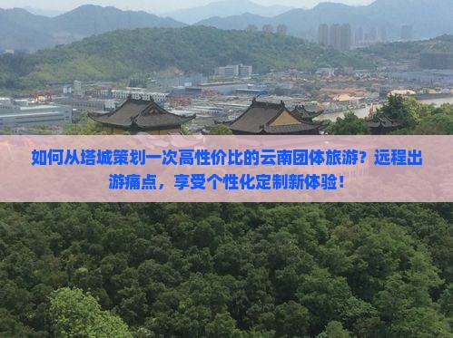 如何从塔城策划一次高性价比的云南团体旅游？远程出游痛点，享受个性化定制新体验！