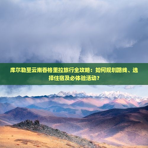 库尔勒至云南香格里拉旅行全攻略：如何规划路线、选择住宿及必体验活动？