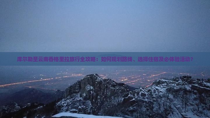 库尔勒至云南香格里拉旅行全攻略：如何规划路线、选择住宿及必体验活动？