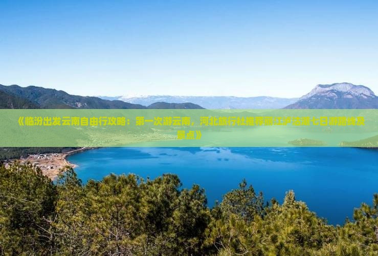 《临汾出发云南自由行攻略：第一次游云南，河北旅行社推荐丽江泸沽湖七日游路线及景点》