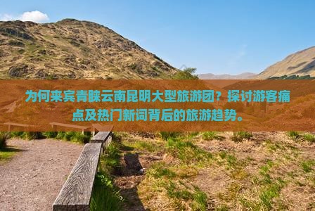 为何来宾青睐云南昆明大型旅游团？探讨游客痛点及热门新词背后的旅游趋势。
