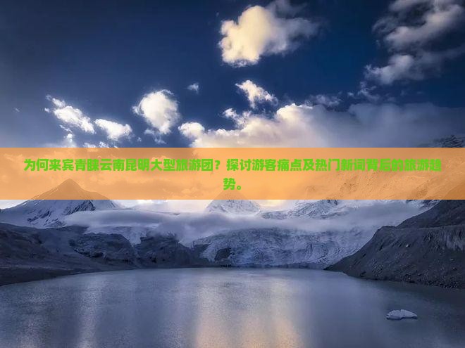 为何来宾青睐云南昆明大型旅游团？探讨游客痛点及热门新词背后的旅游趋势。