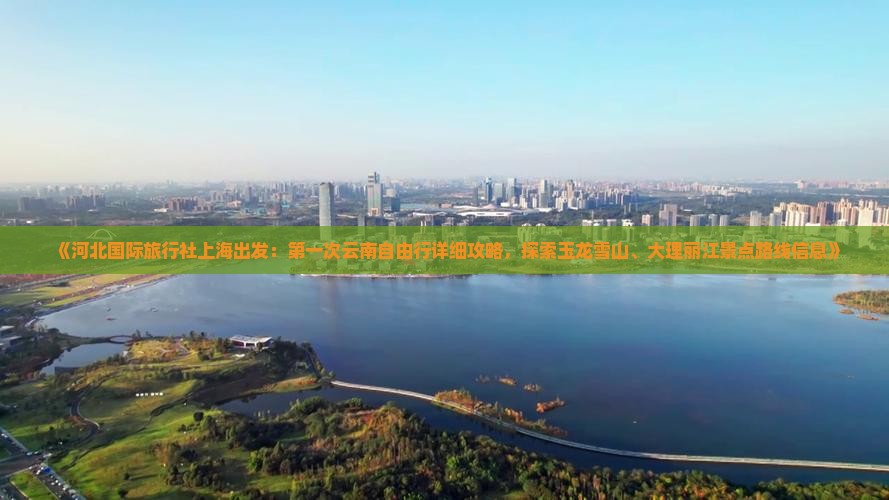 《河北国际旅行社上海出发：第一次云南自由行详细攻略，探索玉龙雪山、大理丽江景点路线信息》