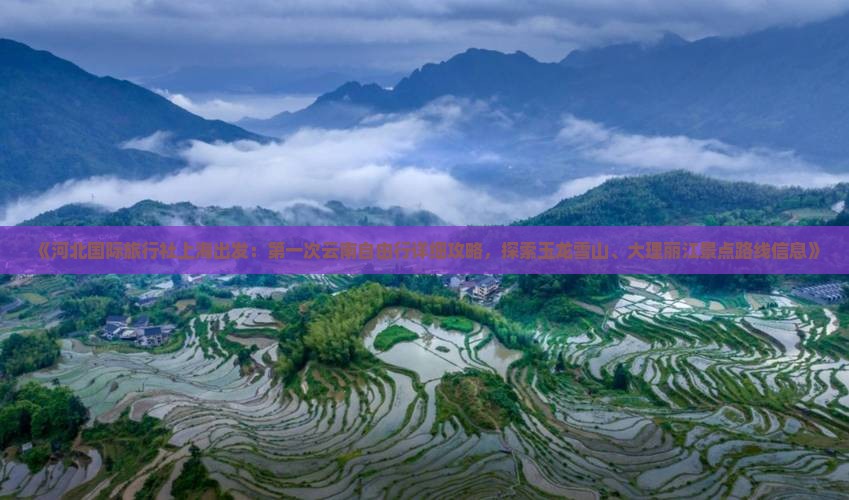 《河北国际旅行社上海出发：第一次云南自由行详细攻略，探索玉龙雪山、大理丽江景点路线信息》