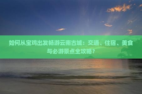 如何从宝鸡出发畅游云南古城：交通、住宿、美食与必游景点全攻略？
