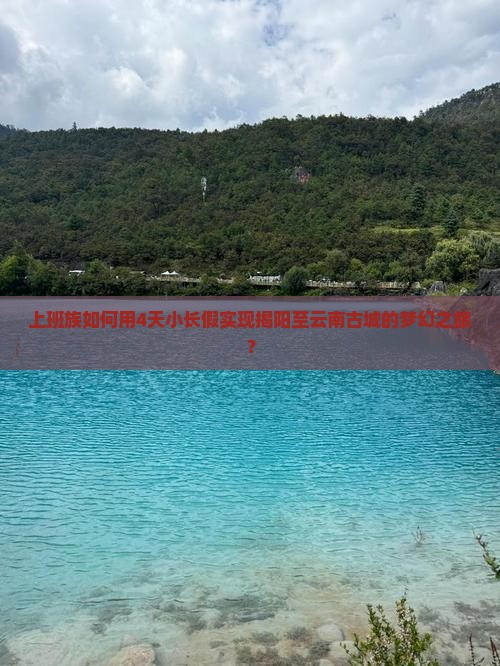 上班族如何用4天小长假实现揭阳至云南古城的梦幻之旅？