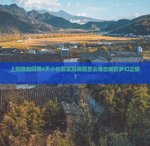 上班族如何用4天小长假实现揭阳至云南古城的梦幻之旅？