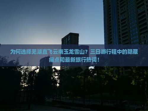 为何选择芜湖直飞云南玉龙雪山？三日游行程中的隐藏痛点和最新旅行热词！