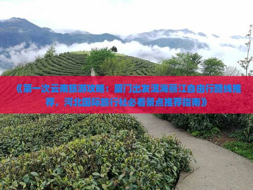 《第一次云南旅游攻略：厦门出发洱海丽江自由行路线推荐，河北国际旅行社必看景点推荐指南》